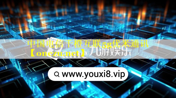 中国电信千橙互联5g优米通讯 中国电信千橙互联5g优米通讯